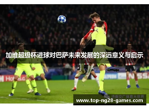加维超级杯进球对巴萨未来发展的深远意义与启示