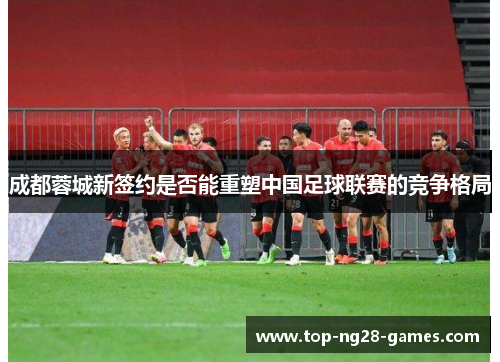 成都蓉城新签约是否能重塑中国足球联赛的竞争格局