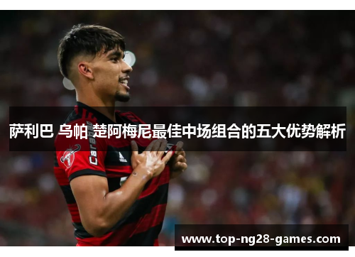 萨利巴 乌帕 楚阿梅尼最佳中场组合的五大优势解析