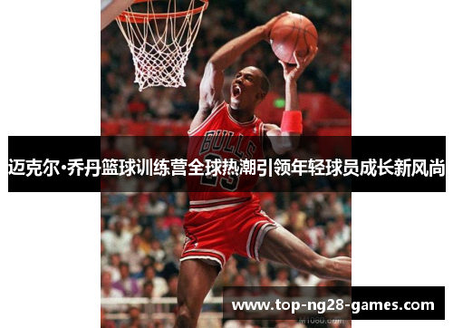 迈克尔·乔丹篮球训练营全球热潮引领年轻球员成长新风尚